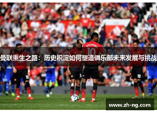曼联重生之路：历史积淀如何塑造俱乐部未来发展与挑战