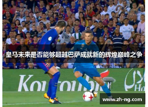 皇马未来是否能够超越巴萨成就新的辉煌巅峰之争
